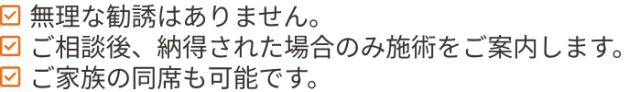 無理な勧誘はありません。ご相談後、納得された場合のみ施術をご案内します。ご家族の同席も可能です。