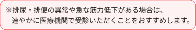 ※排尿・排便の異常や急な筋力低下がある場合は、     速やかに医療機関で受診いただくことをおすすめします。